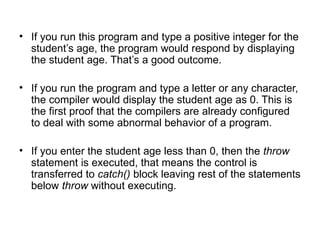 • If you run this program and type a positive integer for the
  student’s age, the program would respond by displaying
  the student age. That’s a good outcome.

• If you run the program and type a letter or any character,
  the compiler would display the student age as 0. This is
  the first proof that the compilers are already configured
  to deal with some abnormal behavior of a program.

• If you enter the student age less than 0, then the throw
  statement is executed, that means the control is
  transferred to catch() block leaving rest of the statements
  below throw without executing.
 