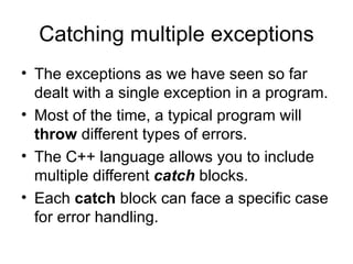 Catching multiple exceptions
• The exceptions as we have seen so far
  dealt with a single exception in a program.
• Most of the time, a typical program will
  throw different types of errors.
• The C++ language allows you to include
  multiple different catch blocks.
• Each catch block can face a specific case
  for error handling.
 