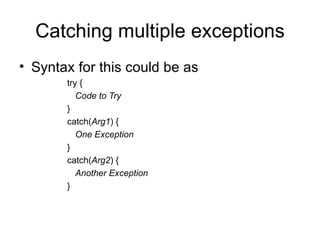 Catching multiple exceptions
• Syntax for this could be as
       try {
          Code to Try
       }
       catch(Arg1) {
          One Exception
       }
       catch(Arg2) {
          Another Exception
       }
 