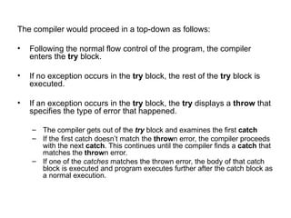 The compiler would proceed in a top-down as follows:

•   Following the normal flow control of the program, the compiler
    enters the try block.

•   If no exception occurs in the try block, the rest of the try block is
    executed.

•   If an exception occurs in the try block, the try displays a throw that
    specifies the type of error that happened.

    – The compiler gets out of the try block and examines the first catch
    – If the first catch doesn’t match the thrown error, the compiler proceeds
      with the next catch. This continues until the compiler finds a catch that
      matches the thrown error.
    – If one of the catches matches the thrown error, the body of that catch
      block is executed and program executes further after the catch block as
      a normal execution.
 