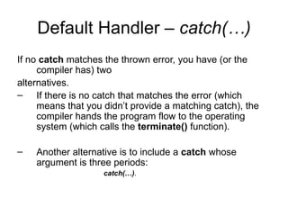 Default Handler – catch(…)
If no catch matches the thrown error, you have (or the
     compiler has) two
alternatives.
– If there is no catch that matches the error (which
     means that you didn’t provide a matching catch), the
     compiler hands the program flow to the operating
     system (which calls the terminate() function).

–   Another alternative is to include a catch whose
    argument is three periods:
                    catch(…).
 