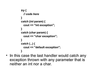 try {
          // code here
        }
        catch (int param) {
          cout << "int exception";
        }
        catch (char param) {
          cout << "char exception";
        }
        catch (...) {
          cout << "default exception";
        }
• In this case the last handler would catch any
  exception thrown with any parameter that is
  neither an int nor a char.
 