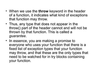 • When we use the throw keyword in the header
  of a function, it indicates what kind of exceptions
  that function may throw.
• Thus, any type that does not appear in the
  throw() part of the header cannot and will not be
  thrown by that function. This is called a
  guarantee.
• In essence, you are making a promise to
  everyone who uses your function that there is a
  fixed list of exception types that your function
  may throw, and that these are the only types that
  need to be watched for in try blocks containing
  your function.
 