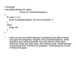// Example
void doSomething (int value)
                   throw( int, CustomException )
{
   if( value > 5 ) {
       throw CustomException( "An error occurred." );
   }
   else {
       throw 18;
   }
}

•    Here we see that doSomething() is declared to be able to throw
     two types of exceptions: integers and CustomExceptions. Other
     functions who call this function now only need to write catch
     blocks for these two data types, and nothing more. doSomething()
     is promising that if it throws an exception, it will always be of one
     of those two types.
 