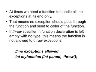• At times we need a function to handle all the
  exceptions at its end only.
• That means no exception should pass through
  the function and send to caller of the function.
• If throw specifier in function declaration is left
  empty with no type, this means the function is
  not allowed to throw exceptions

      // no exceptions allowed
      int myfunction (int param) throw();
 