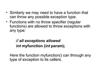 • Similarly we may need to have a function that
  can throw any possible exception type.
• Functions with no throw specifier (regular
  functions) are allowed to throw exceptions with
  any type:

     // all exceptions allowed
     int myfunction (int param);

  Here the function myfunction() can through any
  type of exception to its callers.
 