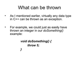 What can be thrown
•   As I mentioned earlier, virtually any data type
    in C++ can be thrown as an exception.

•   For example, we could just as easily have
    thrown an integer in our doSomething()
    example:

            void doSomething() {
                 throw 5;
            }
 