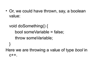 • Or, we could have thrown, say, a boolean
  value:

 void doSomething() {
    bool someVariable = false;
    throw someVariable;
 }
Here we are throwing a value of type bool in
 c++.
 