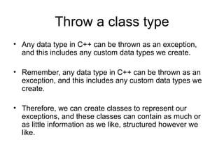 Throw a class type
• Any data type in C++ can be thrown as an exception,
  and this includes any custom data types we create.

• Remember, any data type in C++ can be thrown as an
  exception, and this includes any custom data types we
  create.

• Therefore, we can create classes to represent our
  exceptions, and these classes can contain as much or
  as little information as we like, structured however we
  like.
 