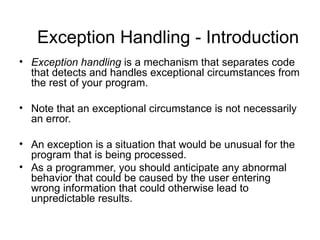 Exception Handling - Introduction
• Exception handling is a mechanism that separates code
  that detects and handles exceptional circumstances from
  the rest of your program.

• Note that an exceptional circumstance is not necessarily
  an error.

• An exception is a situation that would be unusual for the
  program that is being processed.
• As a programmer, you should anticipate any abnormal
  behavior that could be caused by the user entering
  wrong information that could otherwise lead to
  unpredictable results.
 