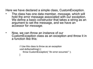 Here we have declared a simple class, CustomException.
•   The class has one data member, message, which will
    hold the error message associated with our exception.
    We define a basic constructor that takes a string as an
    argument to set the message, and we have an
    accessor for message.

•   Now, we can throw an instance of our
    CustomException class as an exception and throw it in
    a function like this:

          // Use this class to throw as an exception
          void doSomething() {
              throw CustomException( "An error occurred." );
          }
 