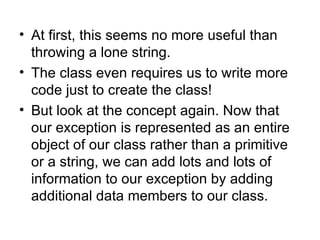 • At first, this seems no more useful than
  throwing a lone string.
• The class even requires us to write more
  code just to create the class!
• But look at the concept again. Now that
  our exception is represented as an entire
  object of our class rather than a primitive
  or a string, we can add lots and lots of
  information to our exception by adding
  additional data members to our class.
 