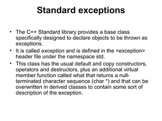 Standard exceptions

• The C++ Standard library provides a base class
  specifically designed to declare objects to be thrown as
  exceptions.
• It is called exception and is defined in the <exception>
  header file under the namespace std.
• This class has the usual default and copy constructors,
  operators and destructors, plus an additional virtual
  member function called what that returns a null-
  terminated character sequence (char *) and that can be
  overwritten in derived classes to contain some sort of
  description of the exception.
 