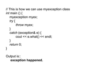 // This is how we can use myexception class
int main () {
   myexception myex;
   try {
         throw myex;
   }
   catch (exception& e) {
         cout << e.what() << endl;
   }
   return 0;
}

Output is::
  exception happened.
 