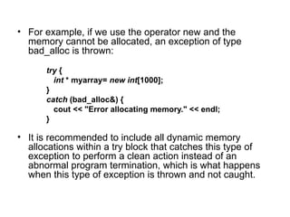 • For example, if we use the operator new and the
  memory cannot be allocated, an exception of type
  bad_alloc is thrown:
      try {
        int * myarray= new int[1000];
      }
      catch (bad_alloc&) {
        cout << "Error allocating memory." << endl;
      }

• It is recommended to include all dynamic memory
  allocations within a try block that catches this type of
  exception to perform a clean action instead of an
  abnormal program termination, which is what happens
  when this type of exception is thrown and not caught.
 