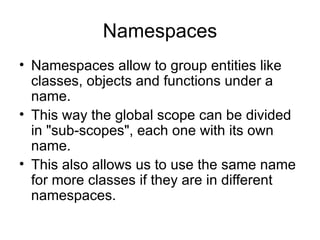 Namespaces
• Namespaces allow to group entities like
  classes, objects and functions under a
  name.
• This way the global scope can be divided
  in "sub-scopes", each one with its own
  name.
• This also allows us to use the same name
  for more classes if they are in different
  namespaces.
 