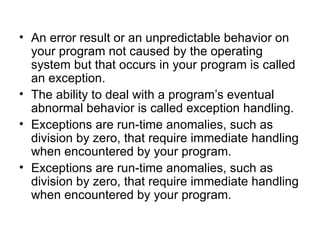 • An error result or an unpredictable behavior on
  your program not caused by the operating
  system but that occurs in your program is called
  an exception.
• The ability to deal with a program’s eventual
  abnormal behavior is called exception handling.
• Exceptions are run-time anomalies, such as
  division by zero, that require immediate handling
  when encountered by your program.
• Exceptions are run-time anomalies, such as
  division by zero, that require immediate handling
  when encountered by your program.
 