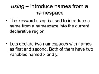 using – introduce names from a
            namespace
• The keyword using is used to introduce a
  name from a namespace into the current
  declarative region.

• Lets declare two namespaces with names
  as first and second. Both of them have two
  variables named x and y.
 