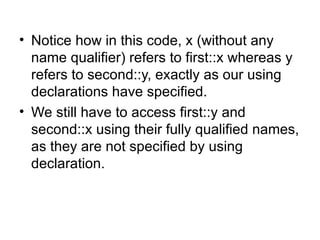 • Notice how in this code, x (without any
  name qualifier) refers to first::x whereas y
  refers to second::y, exactly as our using
  declarations have specified.
• We still have to access first::y and
  second::x using their fully qualified names,
  as they are not specified by using
  declaration.
 