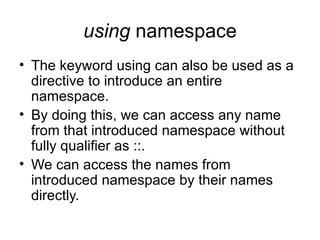 using namespace
• The keyword using can also be used as a
  directive to introduce an entire
  namespace.
• By doing this, we can access any name
  from that introduced namespace without
  fully qualifier as ::.
• We can access the names from
  introduced namespace by their names
  directly.
 