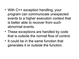 • With C++ exception handling, your
  program can communicate unexpected
  events to a higher execution context that
  is better able to recover from such
  abnormal events.
• These exceptions are handled by code
  that is outside the normal flow of control.
• It could be in the same function that
  generates it or outside the function.
 