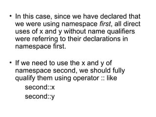 • In this case, since we have declared that
  we were using namespace first, all direct
  uses of x and y without name qualifiers
  were referring to their declarations in
  namespace first.

• If we need to use the x and y of
  namespace second, we should fully
  qualify them using operator :: like
      second::x
      second::y
 