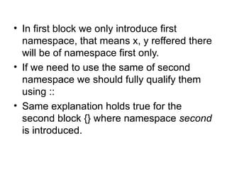 • In first block we only introduce first
  namespace, that means x, y reffered there
  will be of namespace first only.
• If we need to use the same of second
  namespace we should fully qualify them
  using ::
• Same explanation holds true for the
  second block {} where namespace second
  is introduced.
 