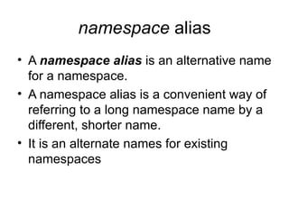 namespace alias
• A namespace alias is an alternative name
  for a namespace.
• A namespace alias is a convenient way of
  referring to a long namespace name by a
  different, shorter name.
• It is an alternate names for existing
  namespaces
 