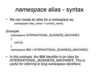 namespace alias - syntax
• We can create an alias for a namespace as:
     namespace new_name = current_name;

Example:
   namespace INTERNATIONAL_BUSINESS_MACHINES
   {
     void f();
   }
   namespace IBM = INTERNATIONAL_BUSINESS_MACHINES;

• In this example, the IBM identifier is an alias for
  INTERNATIONAL_BUSINESS_MACHINES. This is
  useful for referring to long namespace identifiers.
 