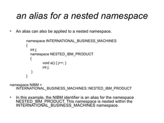 an alias for a nested namespace
•   An alias can also be applied to a nested namespace.

         namespace INTERNATIONAL_BUSINESS_MACHINES
         {
           int j;
           namespace NESTED_IBM_PRODUCT
           {
                  void a() { j++; }
                  int j;
            }
         }

namespace NIBM =
   INTERNATIONAL_BUSINESS_MACHINES::NESTED_IBM_PRODUCT

•   In this example, the NIBM identifier is an alias for the namespace
    NESTED_IBM_PRODUCT. This namespace is nested within the
    INTERNATIONAL_BUSINESS_MACHINES namespace.
 