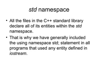std namespace
• All the files in the C++ standard library
  declare all of its entities within the std
  namespace.
• That is why we have generally included
  the using namespace std; statement in all
  programs that used any entity defined in
  iostream.
 
