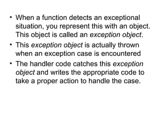 • When a function detects an exceptional
  situation, you represent this with an object.
  This object is called an exception object.
• This exception object is actually thrown
  when an exception case is encountered
• The handler code catches this exception
  object and writes the appropriate code to
  take a proper action to handle the case.
 