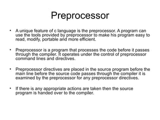 Preprocessor
• A unique feature of c language is the preprocessor. A program can
  use the tools provided by preprocessor to make his program easy to
  read, modify, portable and more efficient.

• Preprocessor is a program that processes the code before it passes
  through the compiler. It operates under the control of preprocessor
  command lines and directives.

• Preprocessor directives are placed in the source program before the
  main line before the source code passes through the compiler it is
  examined by the preprocessor for any preprocessor directives.

• If there is any appropriate actions are taken then the source
  program is handed over to the compiler.
 