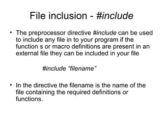 File inclusion - #include
• The preprocessor directive #include can be used
  to include any file in to your program if the
  function s or macro definitions are present in an
  external file they can be included in your file

           #include “filename”

• In the directive the filename is the name of the
  file containing the required definitions or
  functions.
 