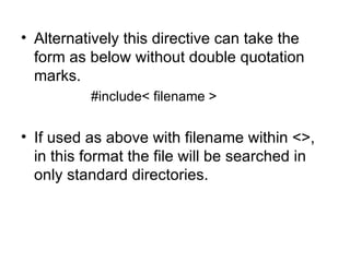 • Alternatively this directive can take the
  form as below without double quotation
  marks.
          #include< filename >


• If used as above with filename within <>,
  in this format the file will be searched in
  only standard directories.
 