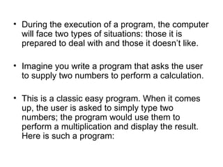 • During the execution of a program, the computer
  will face two types of situations: those it is
  prepared to deal with and those it doesn’t like.

• Imagine you write a program that asks the user
  to supply two numbers to perform a calculation.

• This is a classic easy program. When it comes
  up, the user is asked to simply type two
  numbers; the program would use them to
  perform a multiplication and display the result.
  Here is such a program:
 