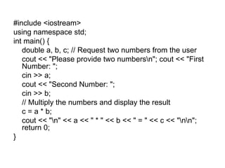 #include <iostream>
using namespace std;
int main() {
   double a, b, c; // Request two numbers from the user
   cout << "Please provide two numbersn"; cout << "First
   Number: ";
   cin >> a;
   cout << "Second Number: ";
   cin >> b;
   // Multiply the numbers and display the result
   c = a * b;
   cout << "n" << a << " * " << b << " = " << c << "nn";
   return 0;
}
 