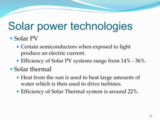Solar power technologies
 Solar PV
 Certain semiconductors when exposed to light
produce an electric current.
 Efficiency of Solar PV systems range from 14% - 36%.
 Solar thermal
 Heat from the sun is used to heat large amounts of
water which is then used to drive turbines.
 Efficiency of Solar Thermal system is around 22%.
13
 