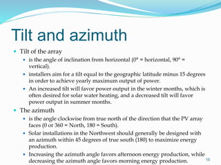 Tilt and azimuth
 Tilt of the array
 is the angle of inclination from horizontal (0° = horizontal, 90° =
vertical).
 installers aim for a tilt equal to the geographic latitude minus 15 degrees
in order to achieve yearly maximum output of power.
 An increased tilt will favor power output in the winter months, which is
often desired for solar water heating, and a decreased tilt will favor
power output in summer months.
 The azimuth
 is the angle clockwise from true north of the direction that the PV array
faces (0 or 360 = North, 180 = South).
 Solar installations in the Northwest should generally be designed with
an azimuth within 45 degrees of true south (180) to maximize energy
production.
 Increasing the azimuth angle favors afternoon energy production, while
decreasing the azimuth angle favors morning energy production. 15
 