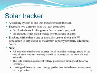 Solar tracker
 A tracking system is one that moves to track the sun.
 There are two different axes that can be tracked
 the tilt which would change over the course of a year, and
 the azimuth, which would change over the course of a day.
 Tracking with either a one or two axis system allows the PV
production to stay closer to maximum capacity for many additional
hours.
 Note:
 All modules wired to one inverter (or all modules sharing a string in the
case of a multi-string inverter) should be mounted at the same tilt and
azimuth.
 This is to maintain consistent voltage production throughout the array
(or string).
 If voltage differences occur, energy production from the entire array may
be compromised. 16
 