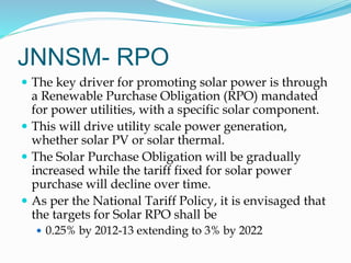 JNNSM- RPO
 The key driver for promoting solar power is through
a Renewable Purchase Obligation (RPO) mandated
for power utilities, with a specific solar component.
 This will drive utility scale power generation,
whether solar PV or solar thermal.
 The Solar Purchase Obligation will be gradually
increased while the tariff fixed for solar power
purchase will decline over time.
 As per the National Tariff Policy, it is envisaged that
the targets for Solar RPO shall be
 0.25% by 2012-13 extending to 3% by 2022
 