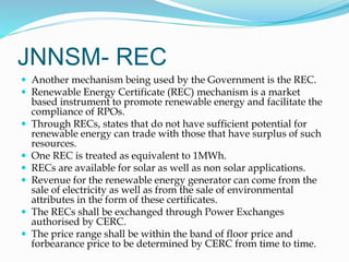JNNSM- REC
 Another mechanism being used by the Government is the REC.
 Renewable Energy Certificate (REC) mechanism is a market
based instrument to promote renewable energy and facilitate the
compliance of RPOs.
 Through RECs, states that do not have sufficient potential for
renewable energy can trade with those that have surplus of such
resources.
 One REC is treated as equivalent to 1MWh.
 RECs are available for solar as well as non solar applications.
 Revenue for the renewable energy generator can come from the
sale of electricity as well as from the sale of environmental
attributes in the form of these certificates.
 The RECs shall be exchanged through Power Exchanges
authorised by CERC.
 The price range shall be within the band of floor price and
forbearance price to be determined by CERC from time to time.
 