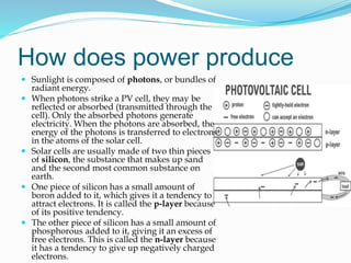 How does power produce
 Sunlight is composed of photons, or bundles of
radiant energy.
 When photons strike a PV cell, they may be
reflected or absorbed (transmitted through the
cell). Only the absorbed photons generate
electricity. When the photons are absorbed, the
energy of the photons is transferred to electrons
in the atoms of the solar cell.
 Solar cells are usually made of two thin pieces
of silicon, the substance that makes up sand
and the second most common substance on
earth.
 One piece of silicon has a small amount of
boron added to it, which gives it a tendency to
attract electrons. It is called the p-layer because
of its positive tendency.
 The other piece of silicon has a small amount of
phosphorous added to it, giving it an excess of
free electrons. This is called the n-layer because
it has a tendency to give up negatively charged
electrons.
 
