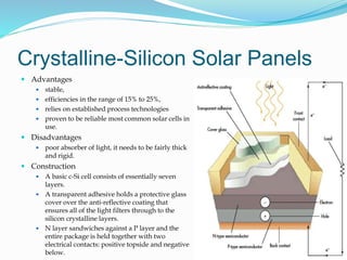 Crystalline-Silicon Solar Panels
 Advantages
 stable,
 efficiencies in the range of 15% to 25%,
 relies on established process technologies
 proven to be reliable most common solar cells in
use.
 Disadvantages
 poor absorber of light, it needs to be fairly thick
and rigid.
 Construction
 A basic c-Si cell consists of essentially seven
layers.
 A transparent adhesive holds a protective glass
cover over the anti-reflective coating that
ensures all of the light filters through to the
silicon crystalline layers.
 N layer sandwiches against a P layer and the
entire package is held together with two
electrical contacts: positive topside and negative
below. 31
 
