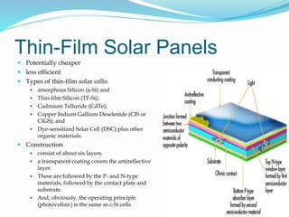 Thin-Film Solar Panels
 Potentially cheaper
 less efficient
 Types of thin-film solar cells:
 amorphous Silicon (a-Si) and
 Thin-film Silicon (TF-Si);
 Cadmium Telluride (CdTe);
 Copper Indium Gallium Deselenide (CIS or
CIGS); and
 Dye-sensitized Solar Cell (DSC) plus other
organic materials.
 Construction
 consist of about six layers.
 a transparent coating covers the antireflective
layer.
 These are followed by the P- and N-type
materials, followed by the contact plate and
substrate.
 And, obviously, the operating principle
(photovoltaic) is the same as c-Si cells.
32
 