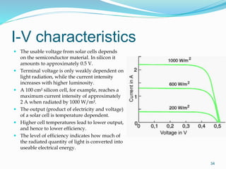 I-V characteristics
34
 The usable voltage from solar cells depends
on the semiconductor material. In silicon it
amounts to approximately 0.5 V.
 Terminal voltage is only weakly dependent on
light radiation, while the current intensity
increases with higher luminosity.
 A 100 cm² silicon cell, for example, reaches a
maximum current intensity of approximately
2 A when radiated by 1000 W/m².
 The output (product of electricity and voltage)
of a solar cell is temperature dependent.
 Higher cell temperatures lead to lower output,
and hence to lower efficiency.
 The level of efficiency indicates how much of
the radiated quantity of light is converted into
useable electrical energy.
 