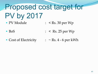 Proposed cost target for
PV by 2017
 PV Module : < Rs. 30 per Wp
 BoS : < Rs. 25 per Wp
 Cost of Electricity : ~ Rs. 4 - 6 per kWh
41
 