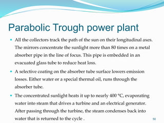 Parabolic Trough power plant
 All the collectors track the path of the sun on their longitudinal axes.
The mirrors concentrate the sunlight more than 80 times on a metal
absorber pipe in the line of focus. This pipe is embedded in an
evacuated glass tube to reduce heat loss.
 A selective coating on the absorber tube surface lowers emission
losses. Either water or a special thermal oil, runs through the
absorber tube.
 The concentrated sunlight heats it up to nearly 400 °C, evaporating
water into steam that drives a turbine and an electrical generator.
After passing through the turbine, the steam condenses back into
water that is returned to the cycle . 50
 