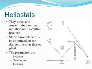 Heliostats
• They direct and
concentrate the solar
radiation onto a central
receiver.
• Many parameters must
be optimized, in the
design of a solar thermal
plant
• The parameters are
– Location
– Shading and
– Blocking
54
 