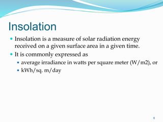 Insolation
 Insolation is a measure of solar radiation energy
received on a given surface area in a given time.
 It is commonly expressed as
 average irradiance in watts per square meter (W/m2), or
 kWh/sq. m/day
6
 